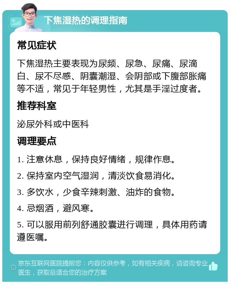 下焦湿热的调理指南 常见症状 下焦湿热主要表现为尿频、尿急、尿痛、尿滴白、尿不尽感、阴囊潮湿、会阴部或下腹部胀痛等不适，常见于年轻男性，尤其是手淫过度者。 推荐科室 泌尿外科或中医科 调理要点 1. 注意休息，保持良好情绪，规律作息。 2. 保持室内空气湿润，清淡饮食易消化。 3. 多饮水，少食辛辣刺激、油炸的食物。 4. 忌烟酒，避风寒。 5. 可以服用前列舒通胶囊进行调理，具体用药请遵医嘱。