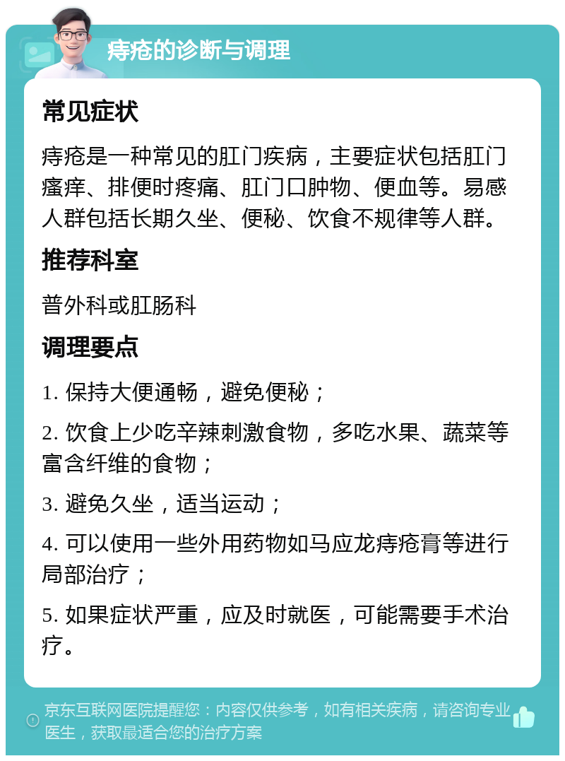 痔疮的诊断与调理 常见症状 痔疮是一种常见的肛门疾病，主要症状包括肛门瘙痒、排便时疼痛、肛门口肿物、便血等。易感人群包括长期久坐、便秘、饮食不规律等人群。 推荐科室 普外科或肛肠科 调理要点 1. 保持大便通畅，避免便秘； 2. 饮食上少吃辛辣刺激食物，多吃水果、蔬菜等富含纤维的食物； 3. 避免久坐，适当运动； 4. 可以使用一些外用药物如马应龙痔疮膏等进行局部治疗； 5. 如果症状严重，应及时就医，可能需要手术治疗。