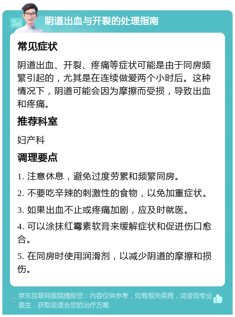 阴道出血与开裂的处理指南 常见症状 阴道出血、开裂、疼痛等症状可能是由于同房频繁引起的，尤其是在连续做爱两个小时后。这种情况下，阴道可能会因为摩擦而受损，导致出血和疼痛。 推荐科室 妇产科 调理要点 1. 注意休息，避免过度劳累和频繁同房。 2. 不要吃辛辣的刺激性的食物，以免加重症状。 3. 如果出血不止或疼痛加剧，应及时就医。 4. 可以涂抹红霉素软膏来缓解症状和促进伤口愈合。 5. 在同房时使用润滑剂，以减少阴道的摩擦和损伤。