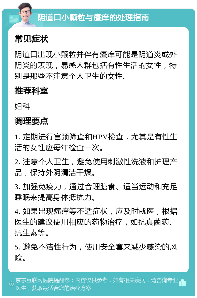 阴道口小颗粒与瘙痒的处理指南 常见症状 阴道口出现小颗粒并伴有瘙痒可能是阴道炎或外阴炎的表现，易感人群包括有性生活的女性，特别是那些不注意个人卫生的女性。 推荐科室 妇科 调理要点 1. 定期进行宫颈筛查和HPV检查，尤其是有性生活的女性应每年检查一次。 2. 注意个人卫生，避免使用刺激性洗液和护理产品，保持外阴清洁干燥。 3. 加强免疫力，通过合理膳食、适当运动和充足睡眠来提高身体抵抗力。 4. 如果出现瘙痒等不适症状，应及时就医，根据医生的建议使用相应的药物治疗，如抗真菌药、抗生素等。 5. 避免不洁性行为，使用安全套来减少感染的风险。