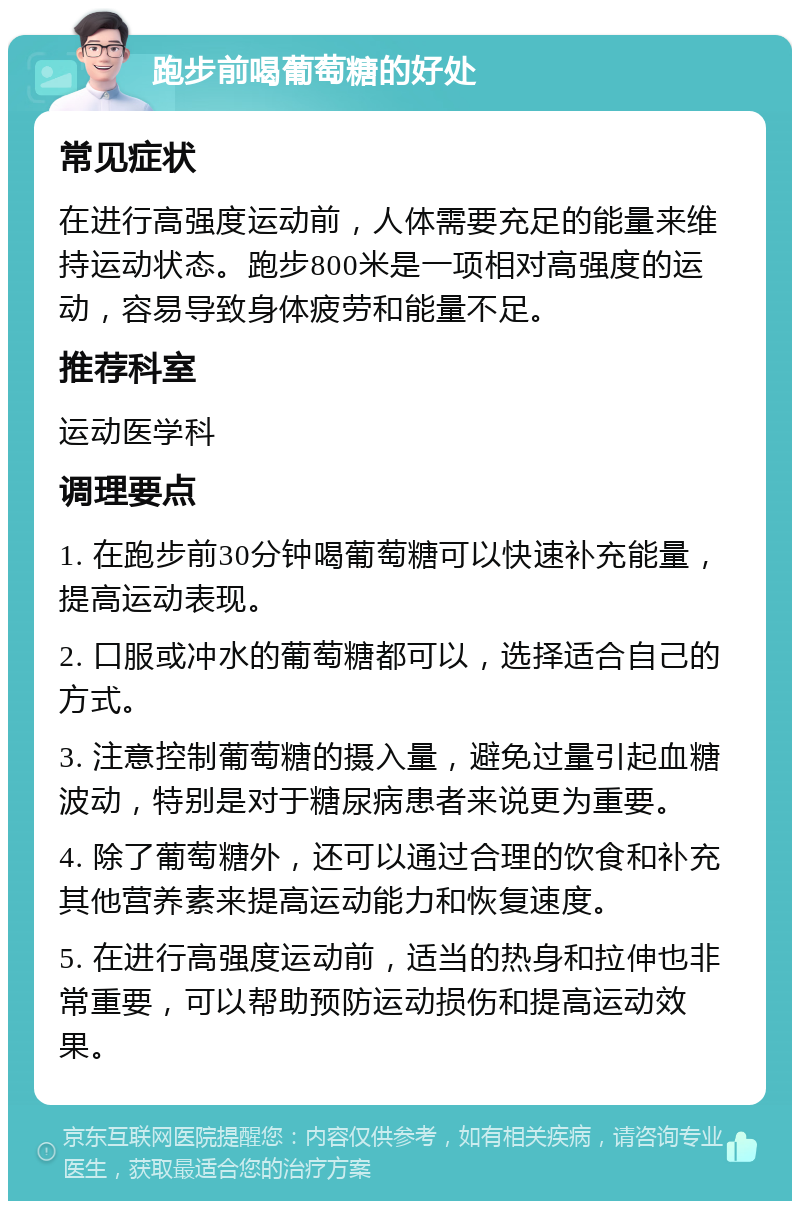 跑步前喝葡萄糖的好处 常见症状 在进行高强度运动前，人体需要充足的能量来维持运动状态。跑步800米是一项相对高强度的运动，容易导致身体疲劳和能量不足。 推荐科室 运动医学科 调理要点 1. 在跑步前30分钟喝葡萄糖可以快速补充能量，提高运动表现。 2. 口服或冲水的葡萄糖都可以，选择适合自己的方式。 3. 注意控制葡萄糖的摄入量，避免过量引起血糖波动，特别是对于糖尿病患者来说更为重要。 4. 除了葡萄糖外，还可以通过合理的饮食和补充其他营养素来提高运动能力和恢复速度。 5. 在进行高强度运动前，适当的热身和拉伸也非常重要，可以帮助预防运动损伤和提高运动效果。