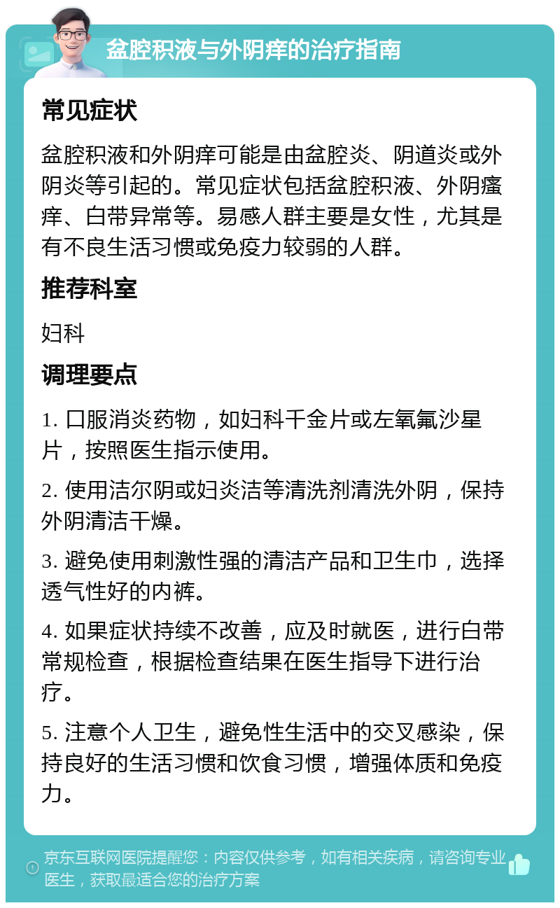 盆腔积液与外阴痒的治疗指南 常见症状 盆腔积液和外阴痒可能是由盆腔炎、阴道炎或外阴炎等引起的。常见症状包括盆腔积液、外阴瘙痒、白带异常等。易感人群主要是女性，尤其是有不良生活习惯或免疫力较弱的人群。 推荐科室 妇科 调理要点 1. 口服消炎药物，如妇科千金片或左氧氟沙星片，按照医生指示使用。 2. 使用洁尔阴或妇炎洁等清洗剂清洗外阴，保持外阴清洁干燥。 3. 避免使用刺激性强的清洁产品和卫生巾，选择透气性好的内裤。 4. 如果症状持续不改善，应及时就医，进行白带常规检查，根据检查结果在医生指导下进行治疗。 5. 注意个人卫生，避免性生活中的交叉感染，保持良好的生活习惯和饮食习惯，增强体质和免疫力。