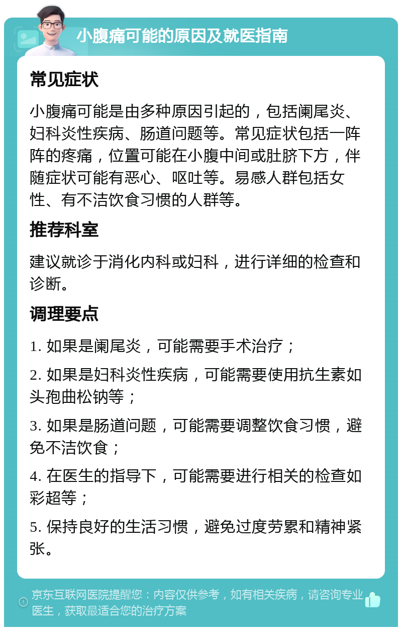 小腹痛可能的原因及就医指南 常见症状 小腹痛可能是由多种原因引起的，包括阑尾炎、妇科炎性疾病、肠道问题等。常见症状包括一阵阵的疼痛，位置可能在小腹中间或肚脐下方，伴随症状可能有恶心、呕吐等。易感人群包括女性、有不洁饮食习惯的人群等。 推荐科室 建议就诊于消化内科或妇科，进行详细的检查和诊断。 调理要点 1. 如果是阑尾炎，可能需要手术治疗； 2. 如果是妇科炎性疾病，可能需要使用抗生素如头孢曲松钠等； 3. 如果是肠道问题，可能需要调整饮食习惯，避免不洁饮食； 4. 在医生的指导下，可能需要进行相关的检查如彩超等； 5. 保持良好的生活习惯，避免过度劳累和精神紧张。