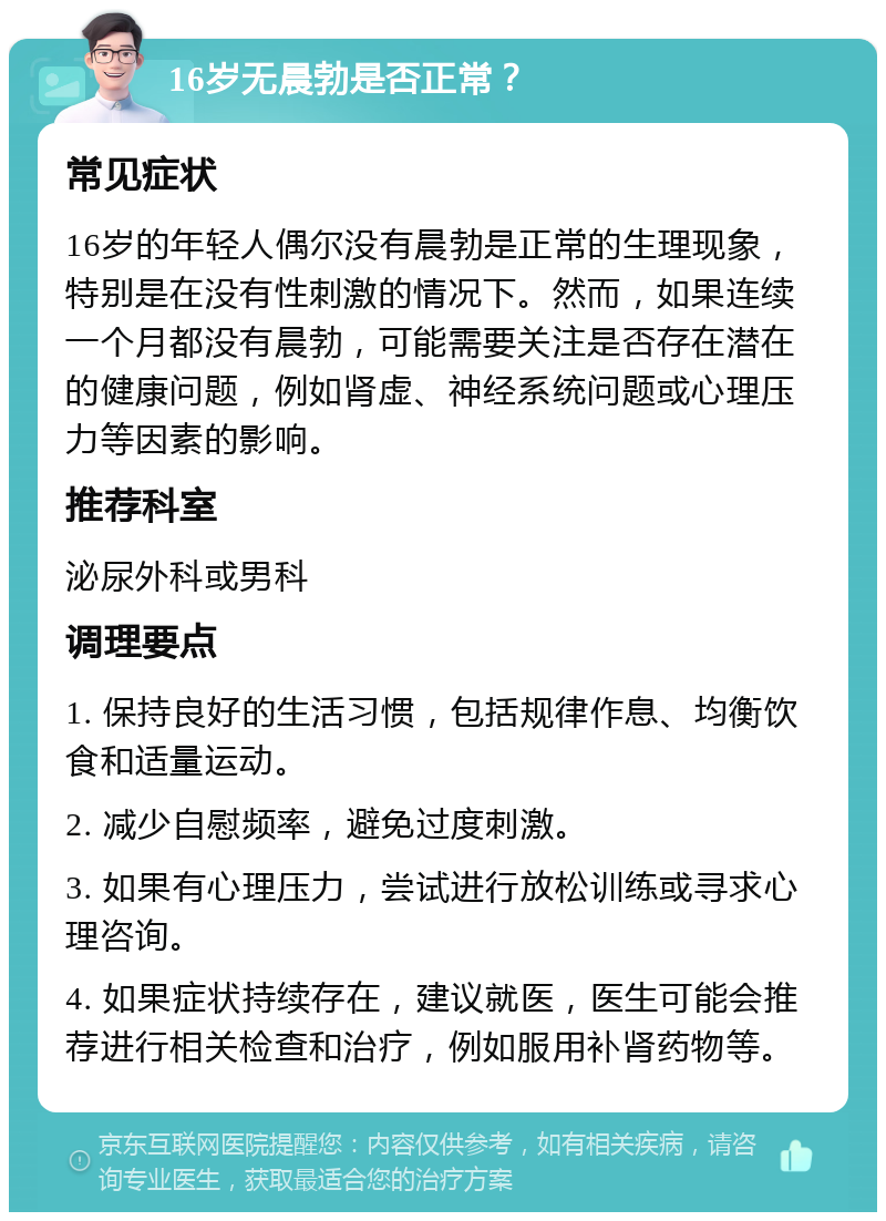 16岁无晨勃是否正常？ 常见症状 16岁的年轻人偶尔没有晨勃是正常的生理现象，特别是在没有性刺激的情况下。然而，如果连续一个月都没有晨勃，可能需要关注是否存在潜在的健康问题，例如肾虚、神经系统问题或心理压力等因素的影响。 推荐科室 泌尿外科或男科 调理要点 1. 保持良好的生活习惯，包括规律作息、均衡饮食和适量运动。 2. 减少自慰频率，避免过度刺激。 3. 如果有心理压力，尝试进行放松训练或寻求心理咨询。 4. 如果症状持续存在，建议就医，医生可能会推荐进行相关检查和治疗，例如服用补肾药物等。