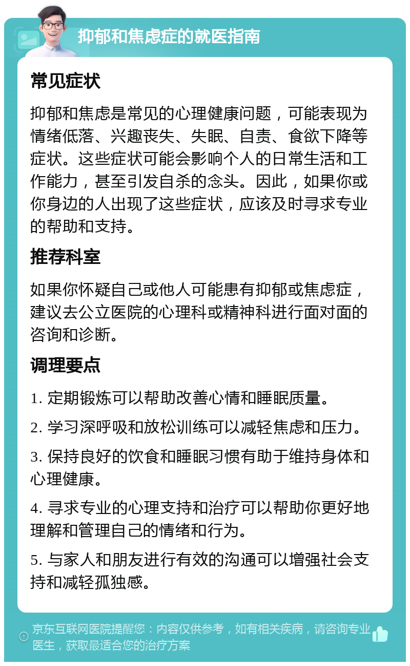 抑郁和焦虑症的就医指南 常见症状 抑郁和焦虑是常见的心理健康问题，可能表现为情绪低落、兴趣丧失、失眠、自责、食欲下降等症状。这些症状可能会影响个人的日常生活和工作能力，甚至引发自杀的念头。因此，如果你或你身边的人出现了这些症状，应该及时寻求专业的帮助和支持。 推荐科室 如果你怀疑自己或他人可能患有抑郁或焦虑症，建议去公立医院的心理科或精神科进行面对面的咨询和诊断。 调理要点 1. 定期锻炼可以帮助改善心情和睡眠质量。 2. 学习深呼吸和放松训练可以减轻焦虑和压力。 3. 保持良好的饮食和睡眠习惯有助于维持身体和心理健康。 4. 寻求专业的心理支持和治疗可以帮助你更好地理解和管理自己的情绪和行为。 5. 与家人和朋友进行有效的沟通可以增强社会支持和减轻孤独感。