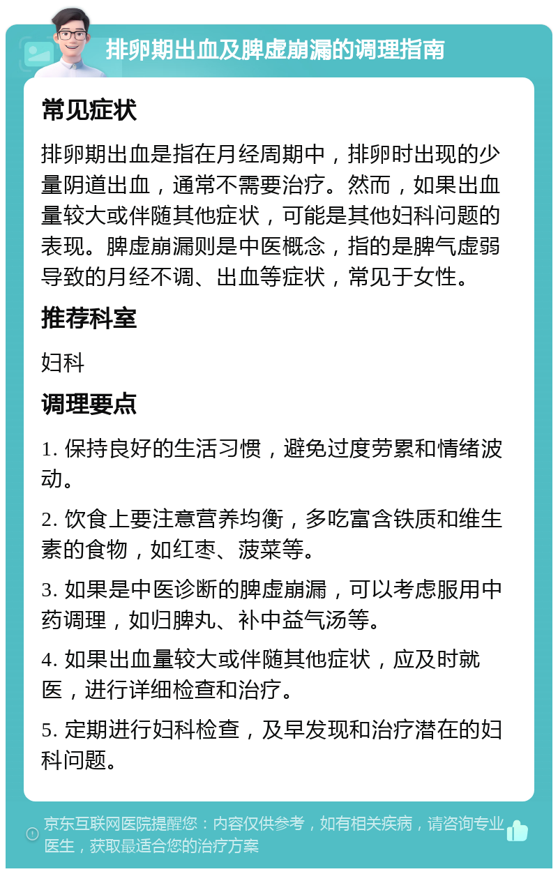 排卵期出血及脾虚崩漏的调理指南 常见症状 排卵期出血是指在月经周期中，排卵时出现的少量阴道出血，通常不需要治疗。然而，如果出血量较大或伴随其他症状，可能是其他妇科问题的表现。脾虚崩漏则是中医概念，指的是脾气虚弱导致的月经不调、出血等症状，常见于女性。 推荐科室 妇科 调理要点 1. 保持良好的生活习惯，避免过度劳累和情绪波动。 2. 饮食上要注意营养均衡，多吃富含铁质和维生素的食物，如红枣、菠菜等。 3. 如果是中医诊断的脾虚崩漏，可以考虑服用中药调理，如归脾丸、补中益气汤等。 4. 如果出血量较大或伴随其他症状，应及时就医，进行详细检查和治疗。 5. 定期进行妇科检查，及早发现和治疗潜在的妇科问题。