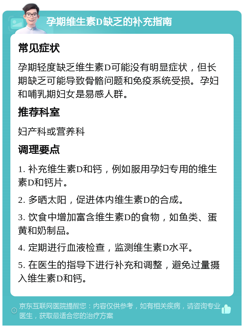 孕期维生素D缺乏的补充指南 常见症状 孕期轻度缺乏维生素D可能没有明显症状，但长期缺乏可能导致骨骼问题和免疫系统受损。孕妇和哺乳期妇女是易感人群。 推荐科室 妇产科或营养科 调理要点 1. 补充维生素D和钙，例如服用孕妇专用的维生素D和钙片。 2. 多晒太阳，促进体内维生素D的合成。 3. 饮食中增加富含维生素D的食物，如鱼类、蛋黄和奶制品。 4. 定期进行血液检查，监测维生素D水平。 5. 在医生的指导下进行补充和调整，避免过量摄入维生素D和钙。