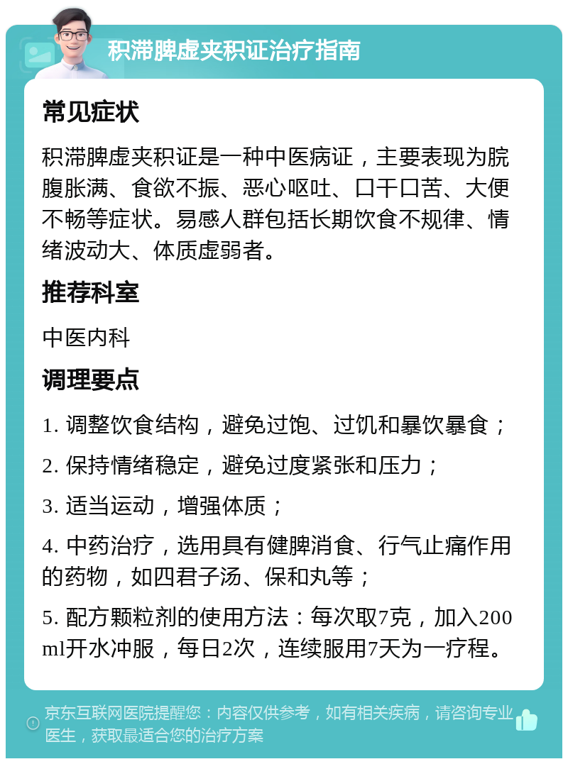 积滞脾虚夹积证治疗指南 常见症状 积滞脾虚夹积证是一种中医病证，主要表现为脘腹胀满、食欲不振、恶心呕吐、口干口苦、大便不畅等症状。易感人群包括长期饮食不规律、情绪波动大、体质虚弱者。 推荐科室 中医内科 调理要点 1. 调整饮食结构，避免过饱、过饥和暴饮暴食； 2. 保持情绪稳定，避免过度紧张和压力； 3. 适当运动，增强体质； 4. 中药治疗，选用具有健脾消食、行气止痛作用的药物，如四君子汤、保和丸等； 5. 配方颗粒剂的使用方法：每次取7克，加入200ml开水冲服，每日2次，连续服用7天为一疗程。