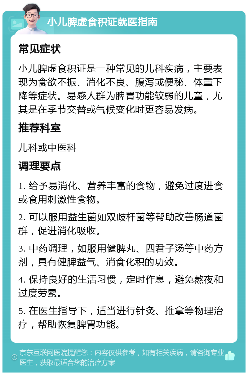 小儿脾虚食积证就医指南 常见症状 小儿脾虚食积证是一种常见的儿科疾病，主要表现为食欲不振、消化不良、腹泻或便秘、体重下降等症状。易感人群为脾胃功能较弱的儿童，尤其是在季节交替或气候变化时更容易发病。 推荐科室 儿科或中医科 调理要点 1. 给予易消化、营养丰富的食物，避免过度进食或食用刺激性食物。 2. 可以服用益生菌如双歧杆菌等帮助改善肠道菌群，促进消化吸收。 3. 中药调理，如服用健脾丸、四君子汤等中药方剂，具有健脾益气、消食化积的功效。 4. 保持良好的生活习惯，定时作息，避免熬夜和过度劳累。 5. 在医生指导下，适当进行针灸、推拿等物理治疗，帮助恢复脾胃功能。