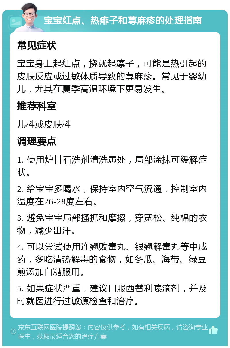 宝宝红点、热痱子和荨麻疹的处理指南 常见症状 宝宝身上起红点，挠就起凛子，可能是热引起的皮肤反应或过敏体质导致的荨麻疹。常见于婴幼儿，尤其在夏季高温环境下更易发生。 推荐科室 儿科或皮肤科 调理要点 1. 使用炉甘石洗剂清洗患处，局部涂抹可缓解症状。 2. 给宝宝多喝水，保持室内空气流通，控制室内温度在26-28度左右。 3. 避免宝宝局部搔抓和摩擦，穿宽松、纯棉的衣物，减少出汗。 4. 可以尝试使用连翘败毒丸、银翘解毒丸等中成药，多吃清热解毒的食物，如冬瓜、海带、绿豆煎汤加白糖服用。 5. 如果症状严重，建议口服西替利嗪滴剂，并及时就医进行过敏源检查和治疗。