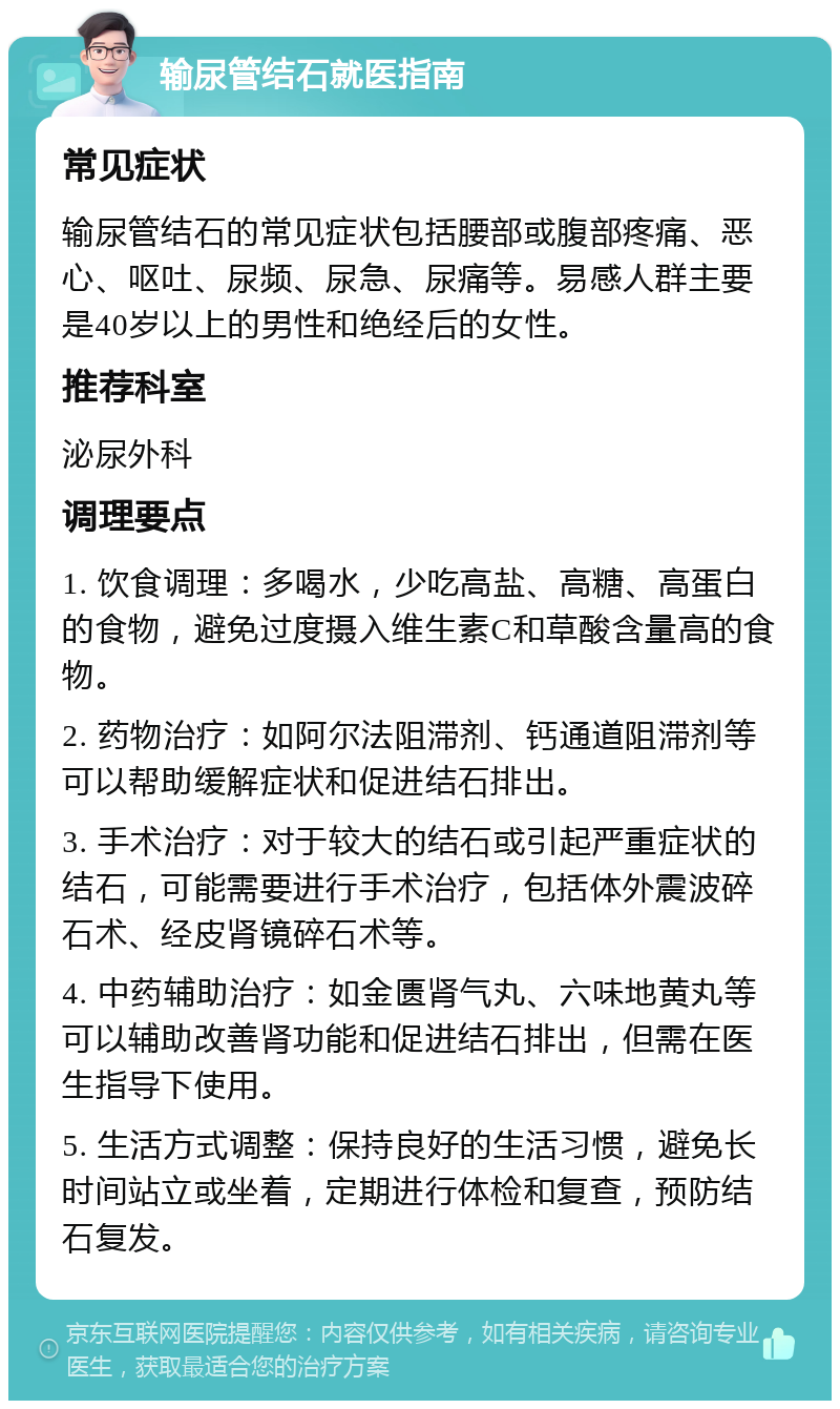 输尿管结石就医指南 常见症状 输尿管结石的常见症状包括腰部或腹部疼痛、恶心、呕吐、尿频、尿急、尿痛等。易感人群主要是40岁以上的男性和绝经后的女性。 推荐科室 泌尿外科 调理要点 1. 饮食调理：多喝水，少吃高盐、高糖、高蛋白的食物，避免过度摄入维生素C和草酸含量高的食物。 2. 药物治疗：如阿尔法阻滞剂、钙通道阻滞剂等可以帮助缓解症状和促进结石排出。 3. 手术治疗：对于较大的结石或引起严重症状的结石，可能需要进行手术治疗，包括体外震波碎石术、经皮肾镜碎石术等。 4. 中药辅助治疗：如金匮肾气丸、六味地黄丸等可以辅助改善肾功能和促进结石排出，但需在医生指导下使用。 5. 生活方式调整：保持良好的生活习惯，避免长时间站立或坐着，定期进行体检和复查，预防结石复发。