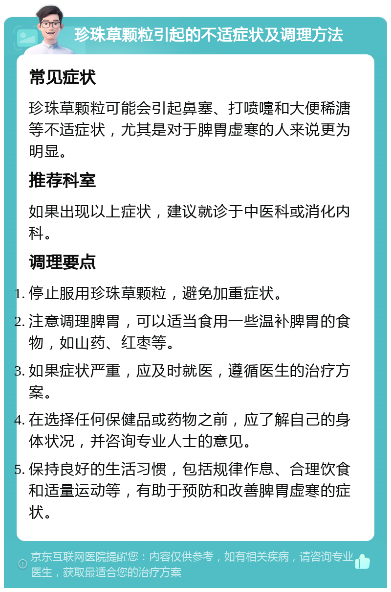 珍珠草颗粒引起的不适症状及调理方法 常见症状 珍珠草颗粒可能会引起鼻塞、打喷嚏和大便稀溏等不适症状，尤其是对于脾胃虚寒的人来说更为明显。 推荐科室 如果出现以上症状，建议就诊于中医科或消化内科。 调理要点 停止服用珍珠草颗粒，避免加重症状。 注意调理脾胃，可以适当食用一些温补脾胃的食物，如山药、红枣等。 如果症状严重，应及时就医，遵循医生的治疗方案。 在选择任何保健品或药物之前，应了解自己的身体状况，并咨询专业人士的意见。 保持良好的生活习惯，包括规律作息、合理饮食和适量运动等，有助于预防和改善脾胃虚寒的症状。