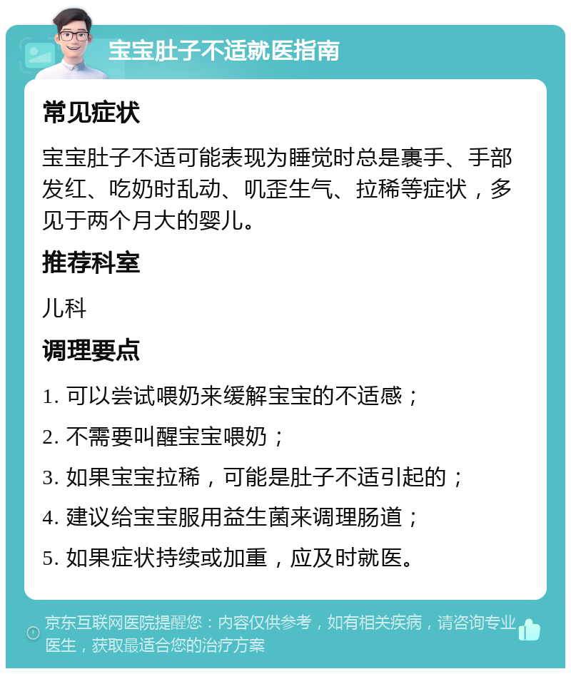 宝宝肚子不适就医指南 常见症状 宝宝肚子不适可能表现为睡觉时总是裹手、手部发红、吃奶时乱动、叽歪生气、拉稀等症状，多见于两个月大的婴儿。 推荐科室 儿科 调理要点 1. 可以尝试喂奶来缓解宝宝的不适感； 2. 不需要叫醒宝宝喂奶； 3. 如果宝宝拉稀，可能是肚子不适引起的； 4. 建议给宝宝服用益生菌来调理肠道； 5. 如果症状持续或加重，应及时就医。