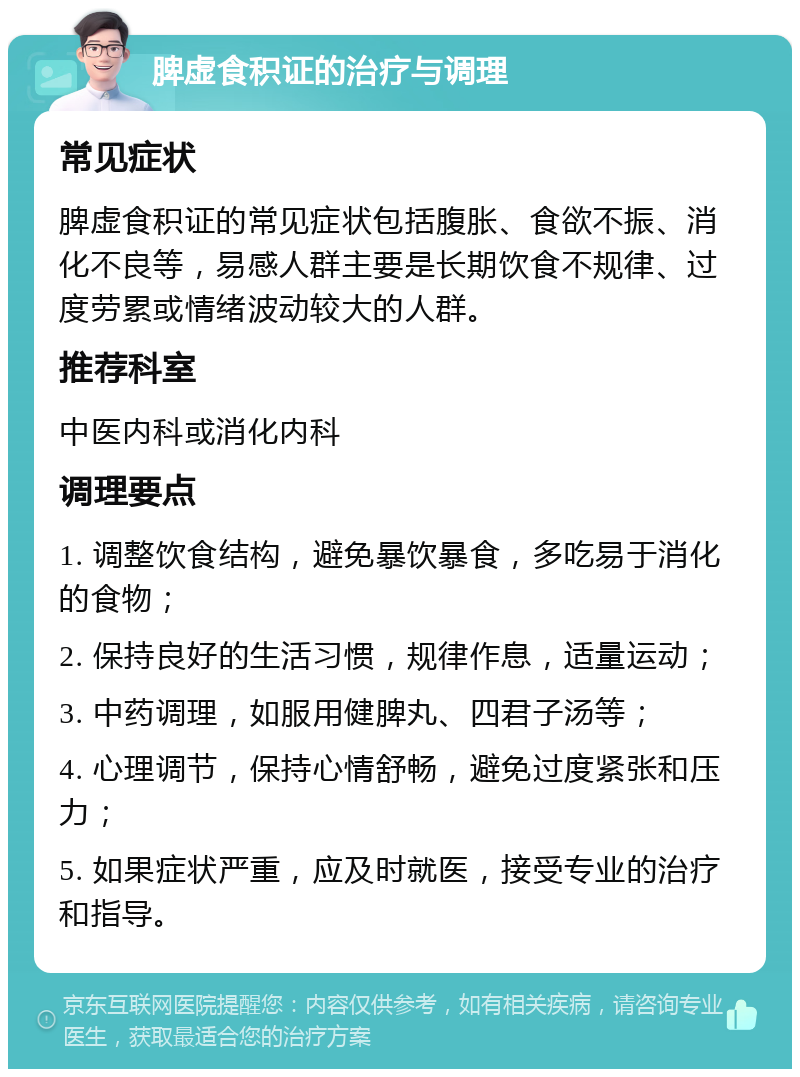 脾虚食积证的治疗与调理 常见症状 脾虚食积证的常见症状包括腹胀、食欲不振、消化不良等，易感人群主要是长期饮食不规律、过度劳累或情绪波动较大的人群。 推荐科室 中医内科或消化内科 调理要点 1. 调整饮食结构，避免暴饮暴食，多吃易于消化的食物； 2. 保持良好的生活习惯，规律作息，适量运动； 3. 中药调理，如服用健脾丸、四君子汤等； 4. 心理调节，保持心情舒畅，避免过度紧张和压力； 5. 如果症状严重，应及时就医，接受专业的治疗和指导。