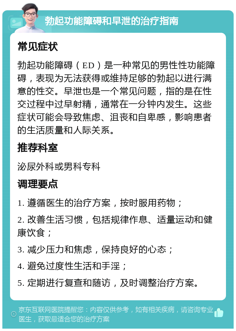 勃起功能障碍和早泄的治疗指南 常见症状 勃起功能障碍（ED）是一种常见的男性性功能障碍，表现为无法获得或维持足够的勃起以进行满意的性交。早泄也是一个常见问题，指的是在性交过程中过早射精，通常在一分钟内发生。这些症状可能会导致焦虑、沮丧和自卑感，影响患者的生活质量和人际关系。 推荐科室 泌尿外科或男科专科 调理要点 1. 遵循医生的治疗方案，按时服用药物； 2. 改善生活习惯，包括规律作息、适量运动和健康饮食； 3. 减少压力和焦虑，保持良好的心态； 4. 避免过度性生活和手淫； 5. 定期进行复查和随访，及时调整治疗方案。