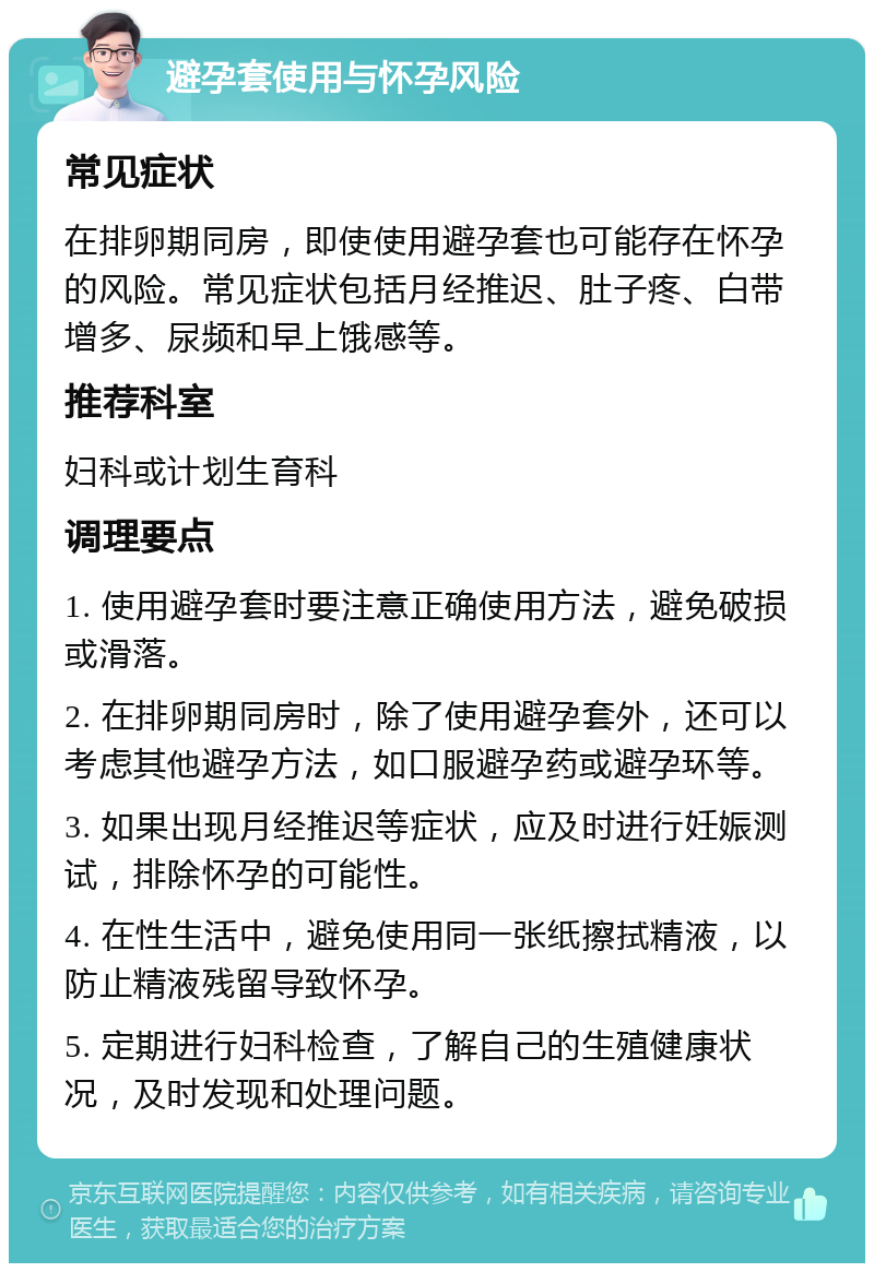 避孕套使用与怀孕风险 常见症状 在排卵期同房，即使使用避孕套也可能存在怀孕的风险。常见症状包括月经推迟、肚子疼、白带增多、尿频和早上饿感等。 推荐科室 妇科或计划生育科 调理要点 1. 使用避孕套时要注意正确使用方法，避免破损或滑落。 2. 在排卵期同房时，除了使用避孕套外，还可以考虑其他避孕方法，如口服避孕药或避孕环等。 3. 如果出现月经推迟等症状，应及时进行妊娠测试，排除怀孕的可能性。 4. 在性生活中，避免使用同一张纸擦拭精液，以防止精液残留导致怀孕。 5. 定期进行妇科检查，了解自己的生殖健康状况，及时发现和处理问题。