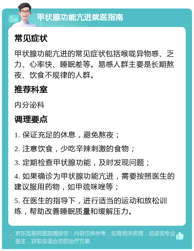 甲状腺功能亢进就医指南 常见症状 甲状腺功能亢进的常见症状包括喉咙异物感、乏力、心率快、睡眠差等。易感人群主要是长期熬夜、饮食不规律的人群。 推荐科室 内分泌科 调理要点 1. 保证充足的休息，避免熬夜； 2. 注意饮食，少吃辛辣刺激的食物； 3. 定期检查甲状腺功能，及时发现问题； 4. 如果确诊为甲状腺功能亢进，需要按照医生的建议服用药物，如甲巯咪唑等； 5. 在医生的指导下，进行适当的运动和放松训练，帮助改善睡眠质量和缓解压力。