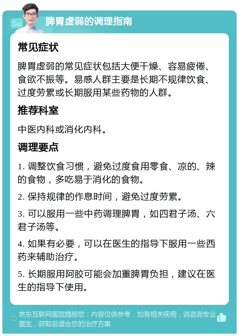 脾胃虚弱的调理指南 常见症状 脾胃虚弱的常见症状包括大便干燥、容易疲倦、食欲不振等。易感人群主要是长期不规律饮食、过度劳累或长期服用某些药物的人群。 推荐科室 中医内科或消化内科。 调理要点 1. 调整饮食习惯，避免过度食用零食、凉的、辣的食物，多吃易于消化的食物。 2. 保持规律的作息时间，避免过度劳累。 3. 可以服用一些中药调理脾胃，如四君子汤、六君子汤等。 4. 如果有必要，可以在医生的指导下服用一些西药来辅助治疗。 5. 长期服用阿胶可能会加重脾胃负担，建议在医生的指导下使用。