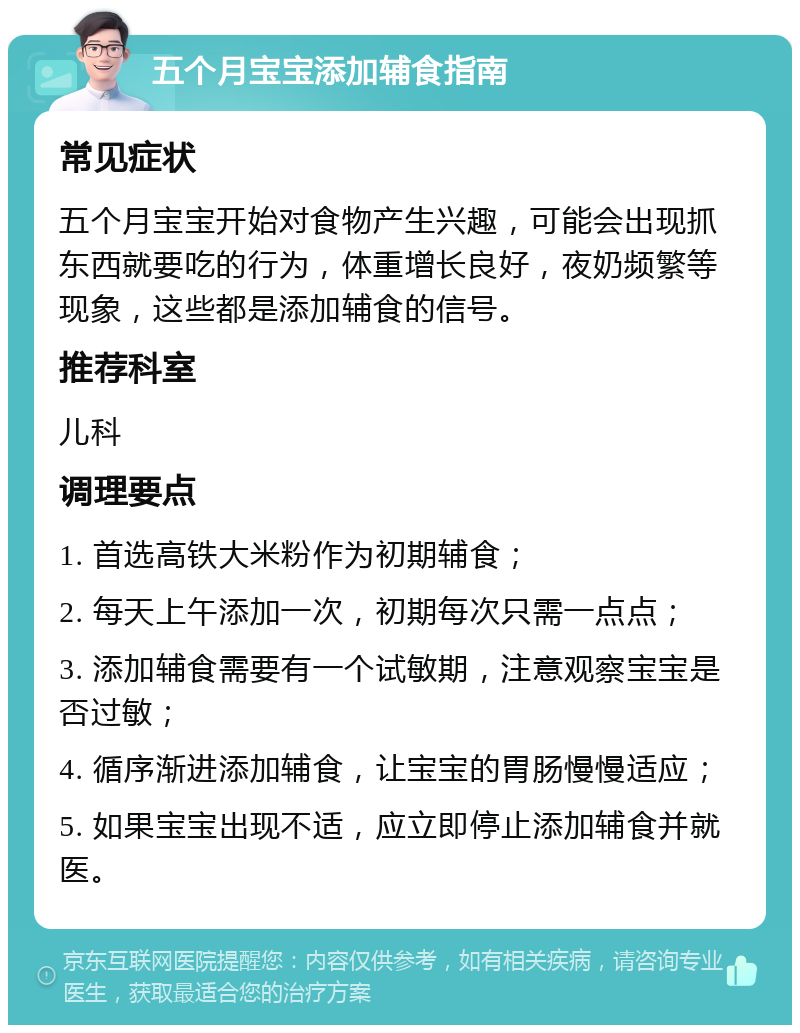 五个月宝宝添加辅食指南 常见症状 五个月宝宝开始对食物产生兴趣，可能会出现抓东西就要吃的行为，体重增长良好，夜奶频繁等现象，这些都是添加辅食的信号。 推荐科室 儿科 调理要点 1. 首选高铁大米粉作为初期辅食； 2. 每天上午添加一次，初期每次只需一点点； 3. 添加辅食需要有一个试敏期，注意观察宝宝是否过敏； 4. 循序渐进添加辅食，让宝宝的胃肠慢慢适应； 5. 如果宝宝出现不适，应立即停止添加辅食并就医。