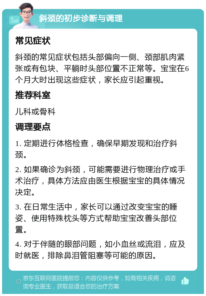 斜颈的初步诊断与调理 常见症状 斜颈的常见症状包括头部偏向一侧、颈部肌肉紧张或有包块、平躺时头部位置不正常等。宝宝在6个月大时出现这些症状，家长应引起重视。 推荐科室 儿科或骨科 调理要点 1. 定期进行体格检查，确保早期发现和治疗斜颈。 2. 如果确诊为斜颈，可能需要进行物理治疗或手术治疗，具体方法应由医生根据宝宝的具体情况决定。 3. 在日常生活中，家长可以通过改变宝宝的睡姿、使用特殊枕头等方式帮助宝宝改善头部位置。 4. 对于伴随的眼部问题，如小血丝或流泪，应及时就医，排除鼻泪管阻塞等可能的原因。