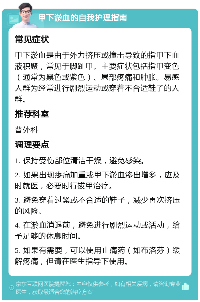 甲下淤血的自我护理指南 常见症状 甲下淤血是由于外力挤压或撞击导致的指甲下血液积聚，常见于脚趾甲。主要症状包括指甲变色（通常为黑色或紫色）、局部疼痛和肿胀。易感人群为经常进行剧烈运动或穿着不合适鞋子的人群。 推荐科室 普外科 调理要点 1. 保持受伤部位清洁干燥，避免感染。 2. 如果出现疼痛加重或甲下淤血渗出增多，应及时就医，必要时行拔甲治疗。 3. 避免穿着过紧或不合适的鞋子，减少再次挤压的风险。 4. 在淤血消退前，避免进行剧烈运动或活动，给予足够的休息时间。 5. 如果有需要，可以使用止痛药（如布洛芬）缓解疼痛，但请在医生指导下使用。