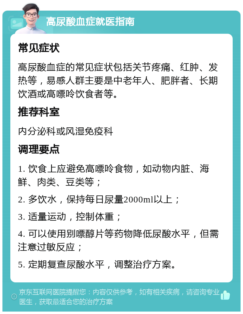 高尿酸血症就医指南 常见症状 高尿酸血症的常见症状包括关节疼痛、红肿、发热等，易感人群主要是中老年人、肥胖者、长期饮酒或高嘌呤饮食者等。 推荐科室 内分泌科或风湿免疫科 调理要点 1. 饮食上应避免高嘌呤食物，如动物内脏、海鲜、肉类、豆类等； 2. 多饮水，保持每日尿量2000ml以上； 3. 适量运动，控制体重； 4. 可以使用别嘌醇片等药物降低尿酸水平，但需注意过敏反应； 5. 定期复查尿酸水平，调整治疗方案。