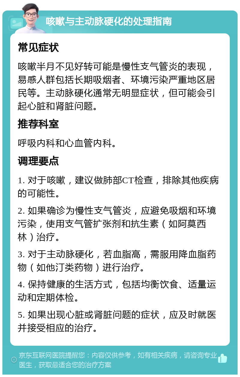 咳嗽与主动脉硬化的处理指南 常见症状 咳嗽半月不见好转可能是慢性支气管炎的表现，易感人群包括长期吸烟者、环境污染严重地区居民等。主动脉硬化通常无明显症状，但可能会引起心脏和肾脏问题。 推荐科室 呼吸内科和心血管内科。 调理要点 1. 对于咳嗽，建议做肺部CT检查，排除其他疾病的可能性。 2. 如果确诊为慢性支气管炎，应避免吸烟和环境污染，使用支气管扩张剂和抗生素（如阿莫西林）治疗。 3. 对于主动脉硬化，若血脂高，需服用降血脂药物（如他汀类药物）进行治疗。 4. 保持健康的生活方式，包括均衡饮食、适量运动和定期体检。 5. 如果出现心脏或肾脏问题的症状，应及时就医并接受相应的治疗。