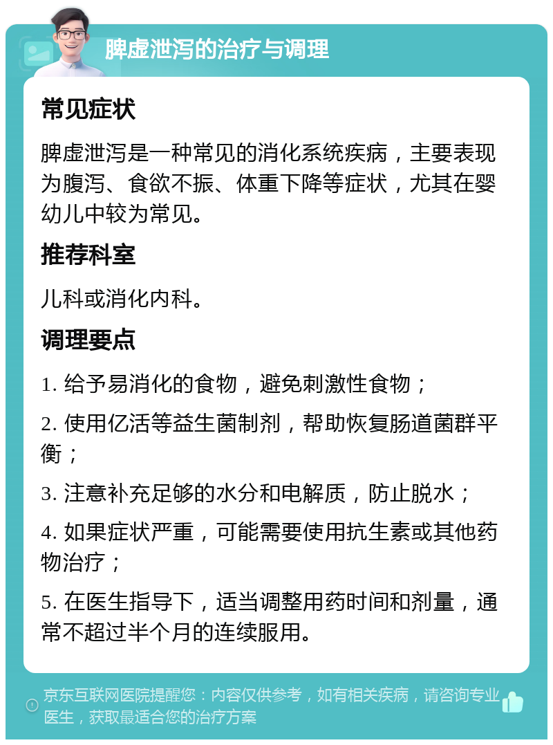 脾虚泄泻的治疗与调理 常见症状 脾虚泄泻是一种常见的消化系统疾病，主要表现为腹泻、食欲不振、体重下降等症状，尤其在婴幼儿中较为常见。 推荐科室 儿科或消化内科。 调理要点 1. 给予易消化的食物，避免刺激性食物； 2. 使用亿活等益生菌制剂，帮助恢复肠道菌群平衡； 3. 注意补充足够的水分和电解质，防止脱水； 4. 如果症状严重，可能需要使用抗生素或其他药物治疗； 5. 在医生指导下，适当调整用药时间和剂量，通常不超过半个月的连续服用。