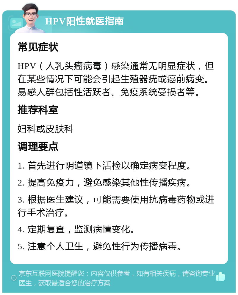 HPV阳性就医指南 常见症状 HPV（人乳头瘤病毒）感染通常无明显症状，但在某些情况下可能会引起生殖器疣或癌前病变。易感人群包括性活跃者、免疫系统受损者等。 推荐科室 妇科或皮肤科 调理要点 1. 首先进行阴道镜下活检以确定病变程度。 2. 提高免疫力，避免感染其他性传播疾病。 3. 根据医生建议，可能需要使用抗病毒药物或进行手术治疗。 4. 定期复查，监测病情变化。 5. 注意个人卫生，避免性行为传播病毒。