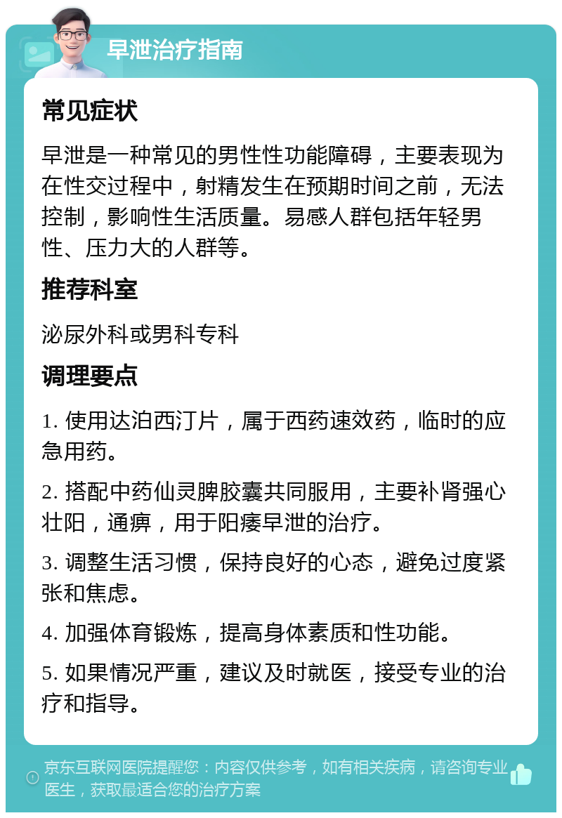 早泄治疗指南 常见症状 早泄是一种常见的男性性功能障碍，主要表现为在性交过程中，射精发生在预期时间之前，无法控制，影响性生活质量。易感人群包括年轻男性、压力大的人群等。 推荐科室 泌尿外科或男科专科 调理要点 1. 使用达泊西汀片，属于西药速效药，临时的应急用药。 2. 搭配中药仙灵脾胶囊共同服用，主要补肾强心壮阳，通痹，用于阳痿早泄的治疗。 3. 调整生活习惯，保持良好的心态，避免过度紧张和焦虑。 4. 加强体育锻炼，提高身体素质和性功能。 5. 如果情况严重，建议及时就医，接受专业的治疗和指导。