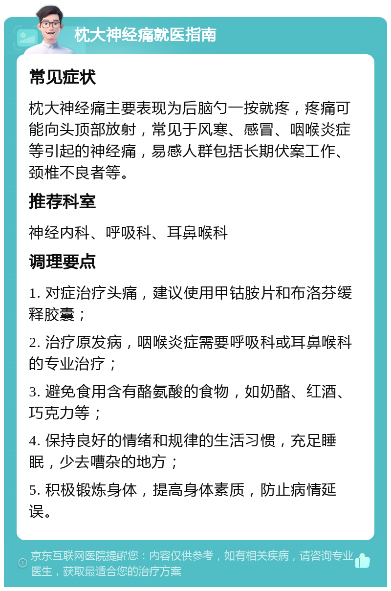 枕大神经痛就医指南 常见症状 枕大神经痛主要表现为后脑勺一按就疼，疼痛可能向头顶部放射，常见于风寒、感冒、咽喉炎症等引起的神经痛，易感人群包括长期伏案工作、颈椎不良者等。 推荐科室 神经内科、呼吸科、耳鼻喉科 调理要点 1. 对症治疗头痛，建议使用甲钴胺片和布洛芬缓释胶囊； 2. 治疗原发病，咽喉炎症需要呼吸科或耳鼻喉科的专业治疗； 3. 避免食用含有酪氨酸的食物，如奶酪、红酒、巧克力等； 4. 保持良好的情绪和规律的生活习惯，充足睡眠，少去嘈杂的地方； 5. 积极锻炼身体，提高身体素质，防止病情延误。