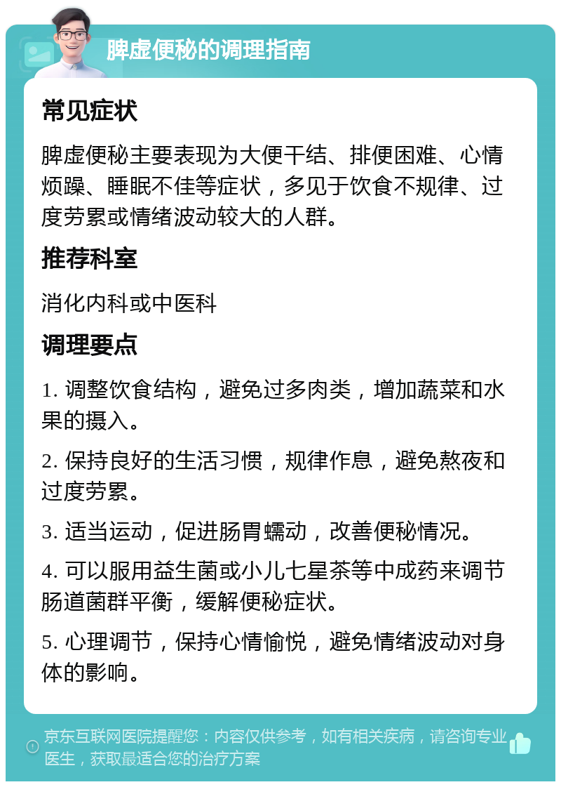 脾虚便秘的调理指南 常见症状 脾虚便秘主要表现为大便干结、排便困难、心情烦躁、睡眠不佳等症状，多见于饮食不规律、过度劳累或情绪波动较大的人群。 推荐科室 消化内科或中医科 调理要点 1. 调整饮食结构，避免过多肉类，增加蔬菜和水果的摄入。 2. 保持良好的生活习惯，规律作息，避免熬夜和过度劳累。 3. 适当运动，促进肠胃蠕动，改善便秘情况。 4. 可以服用益生菌或小儿七星茶等中成药来调节肠道菌群平衡，缓解便秘症状。 5. 心理调节，保持心情愉悦，避免情绪波动对身体的影响。