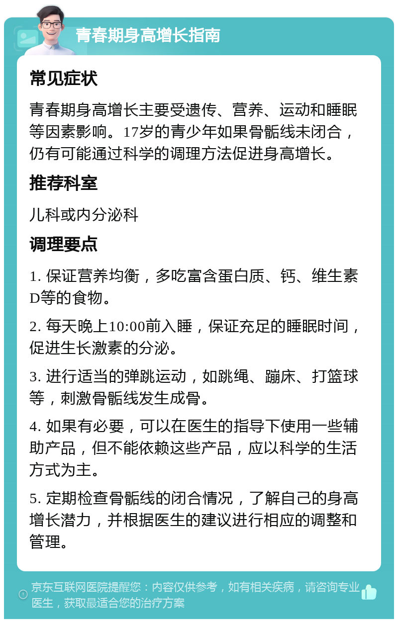 青春期身高增长指南 常见症状 青春期身高增长主要受遗传、营养、运动和睡眠等因素影响。17岁的青少年如果骨骺线未闭合，仍有可能通过科学的调理方法促进身高增长。 推荐科室 儿科或内分泌科 调理要点 1. 保证营养均衡，多吃富含蛋白质、钙、维生素D等的食物。 2. 每天晚上10:00前入睡，保证充足的睡眠时间，促进生长激素的分泌。 3. 进行适当的弹跳运动，如跳绳、蹦床、打篮球等，刺激骨骺线发生成骨。 4. 如果有必要，可以在医生的指导下使用一些辅助产品，但不能依赖这些产品，应以科学的生活方式为主。 5. 定期检查骨骺线的闭合情况，了解自己的身高增长潜力，并根据医生的建议进行相应的调整和管理。