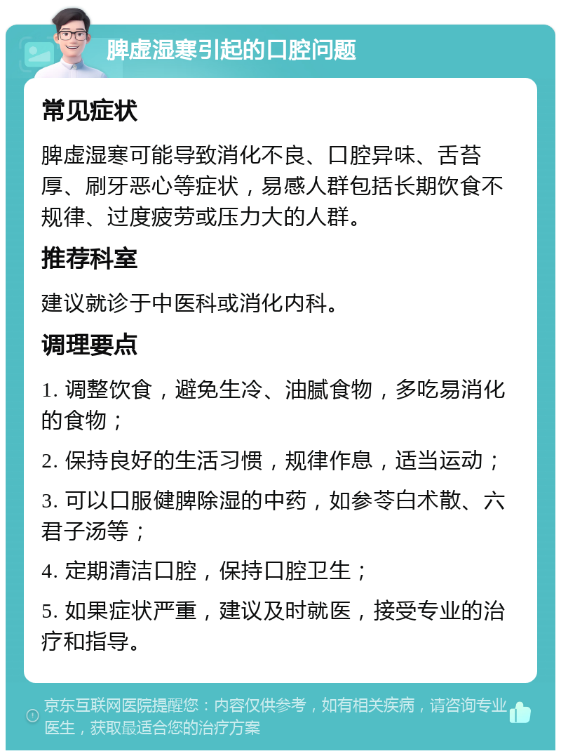 脾虚湿寒引起的口腔问题 常见症状 脾虚湿寒可能导致消化不良、口腔异味、舌苔厚、刷牙恶心等症状，易感人群包括长期饮食不规律、过度疲劳或压力大的人群。 推荐科室 建议就诊于中医科或消化内科。 调理要点 1. 调整饮食，避免生冷、油腻食物，多吃易消化的食物； 2. 保持良好的生活习惯，规律作息，适当运动； 3. 可以口服健脾除湿的中药，如参苓白术散、六君子汤等； 4. 定期清洁口腔，保持口腔卫生； 5. 如果症状严重，建议及时就医，接受专业的治疗和指导。