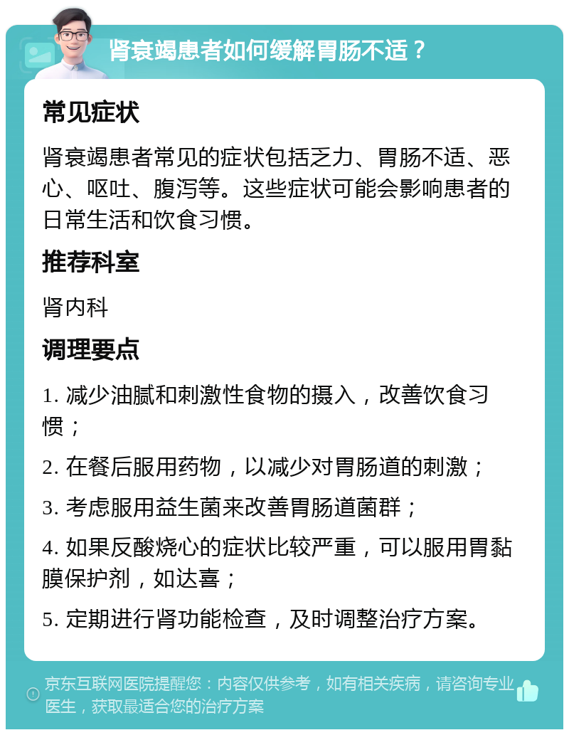 肾衰竭患者如何缓解胃肠不适？ 常见症状 肾衰竭患者常见的症状包括乏力、胃肠不适、恶心、呕吐、腹泻等。这些症状可能会影响患者的日常生活和饮食习惯。 推荐科室 肾内科 调理要点 1. 减少油腻和刺激性食物的摄入，改善饮食习惯； 2. 在餐后服用药物，以减少对胃肠道的刺激； 3. 考虑服用益生菌来改善胃肠道菌群； 4. 如果反酸烧心的症状比较严重，可以服用胃黏膜保护剂，如达喜； 5. 定期进行肾功能检查，及时调整治疗方案。