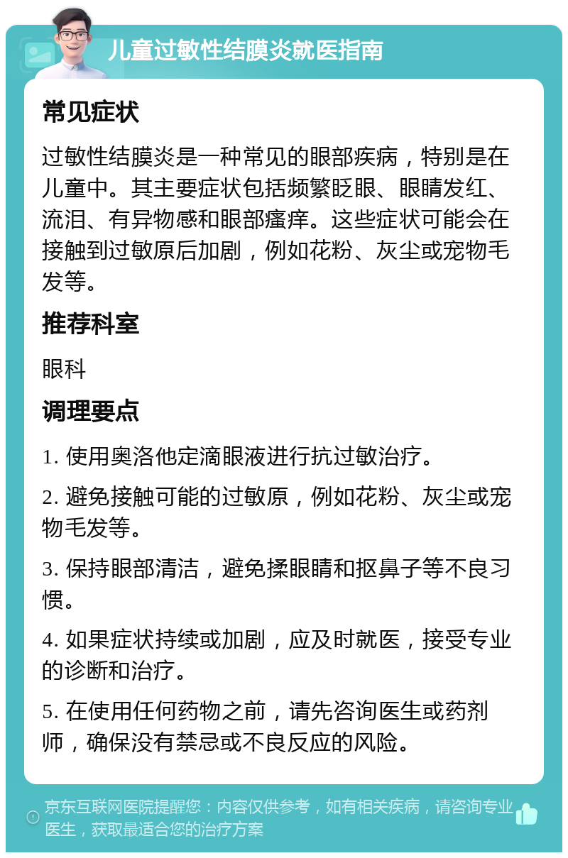 儿童过敏性结膜炎就医指南 常见症状 过敏性结膜炎是一种常见的眼部疾病，特别是在儿童中。其主要症状包括频繁眨眼、眼睛发红、流泪、有异物感和眼部瘙痒。这些症状可能会在接触到过敏原后加剧，例如花粉、灰尘或宠物毛发等。 推荐科室 眼科 调理要点 1. 使用奥洛他定滴眼液进行抗过敏治疗。 2. 避免接触可能的过敏原，例如花粉、灰尘或宠物毛发等。 3. 保持眼部清洁，避免揉眼睛和抠鼻子等不良习惯。 4. 如果症状持续或加剧，应及时就医，接受专业的诊断和治疗。 5. 在使用任何药物之前，请先咨询医生或药剂师，确保没有禁忌或不良反应的风险。