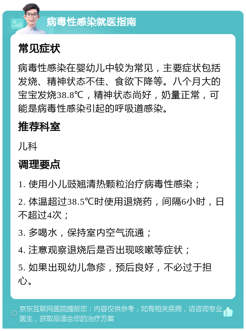 病毒性感染就医指南 常见症状 病毒性感染在婴幼儿中较为常见，主要症状包括发烧、精神状态不佳、食欲下降等。八个月大的宝宝发烧38.8℃，精神状态尚好，奶量正常，可能是病毒性感染引起的呼吸道感染。 推荐科室 儿科 调理要点 1. 使用小儿豉翘清热颗粒治疗病毒性感染； 2. 体温超过38.5℃时使用退烧药，间隔6小时，日不超过4次； 3. 多喝水，保持室内空气流通； 4. 注意观察退烧后是否出现咳嗽等症状； 5. 如果出现幼儿急疹，预后良好，不必过于担心。