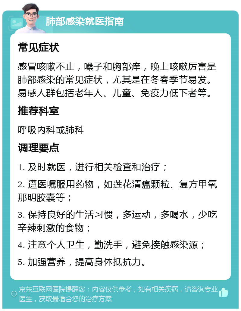 肺部感染就医指南 常见症状 感冒咳嗽不止，嗓子和胸部痒，晚上咳嗽厉害是肺部感染的常见症状，尤其是在冬春季节易发。易感人群包括老年人、儿童、免疫力低下者等。 推荐科室 呼吸内科或肺科 调理要点 1. 及时就医，进行相关检查和治疗； 2. 遵医嘱服用药物，如莲花清瘟颗粒、复方甲氧那明胶囊等； 3. 保持良好的生活习惯，多运动，多喝水，少吃辛辣刺激的食物； 4. 注意个人卫生，勤洗手，避免接触感染源； 5. 加强营养，提高身体抵抗力。