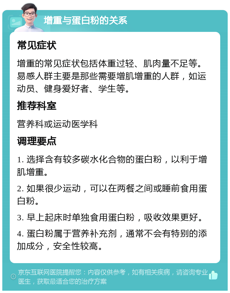 增重与蛋白粉的关系 常见症状 增重的常见症状包括体重过轻、肌肉量不足等。易感人群主要是那些需要增肌增重的人群，如运动员、健身爱好者、学生等。 推荐科室 营养科或运动医学科 调理要点 1. 选择含有较多碳水化合物的蛋白粉，以利于增肌增重。 2. 如果很少运动，可以在两餐之间或睡前食用蛋白粉。 3. 早上起床时单独食用蛋白粉，吸收效果更好。 4. 蛋白粉属于营养补充剂，通常不会有特别的添加成分，安全性较高。