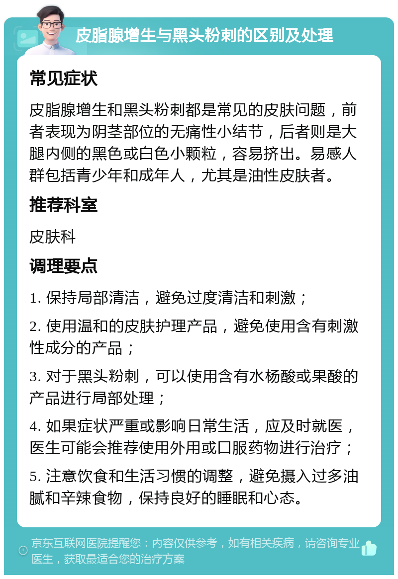 皮脂腺增生与黑头粉刺的区别及处理 常见症状 皮脂腺增生和黑头粉刺都是常见的皮肤问题，前者表现为阴茎部位的无痛性小结节，后者则是大腿内侧的黑色或白色小颗粒，容易挤出。易感人群包括青少年和成年人，尤其是油性皮肤者。 推荐科室 皮肤科 调理要点 1. 保持局部清洁，避免过度清洁和刺激； 2. 使用温和的皮肤护理产品，避免使用含有刺激性成分的产品； 3. 对于黑头粉刺，可以使用含有水杨酸或果酸的产品进行局部处理； 4. 如果症状严重或影响日常生活，应及时就医，医生可能会推荐使用外用或口服药物进行治疗； 5. 注意饮食和生活习惯的调整，避免摄入过多油腻和辛辣食物，保持良好的睡眠和心态。