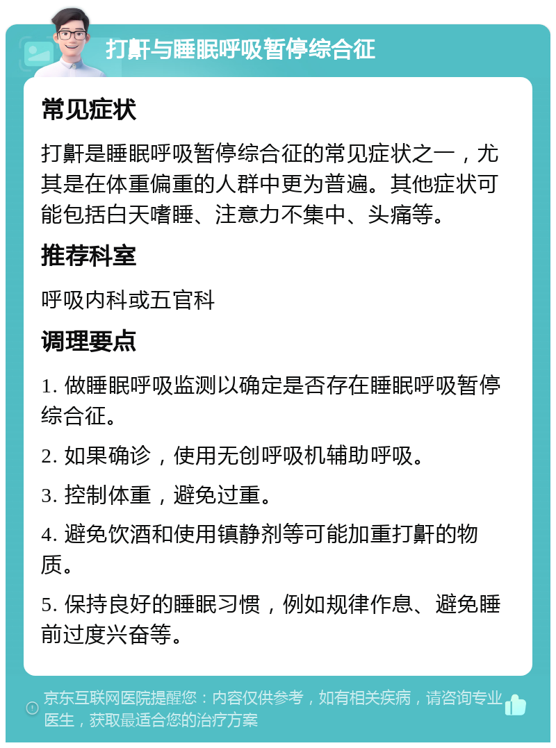 打鼾与睡眠呼吸暂停综合征 常见症状 打鼾是睡眠呼吸暂停综合征的常见症状之一，尤其是在体重偏重的人群中更为普遍。其他症状可能包括白天嗜睡、注意力不集中、头痛等。 推荐科室 呼吸内科或五官科 调理要点 1. 做睡眠呼吸监测以确定是否存在睡眠呼吸暂停综合征。 2. 如果确诊，使用无创呼吸机辅助呼吸。 3. 控制体重，避免过重。 4. 避免饮酒和使用镇静剂等可能加重打鼾的物质。 5. 保持良好的睡眠习惯，例如规律作息、避免睡前过度兴奋等。