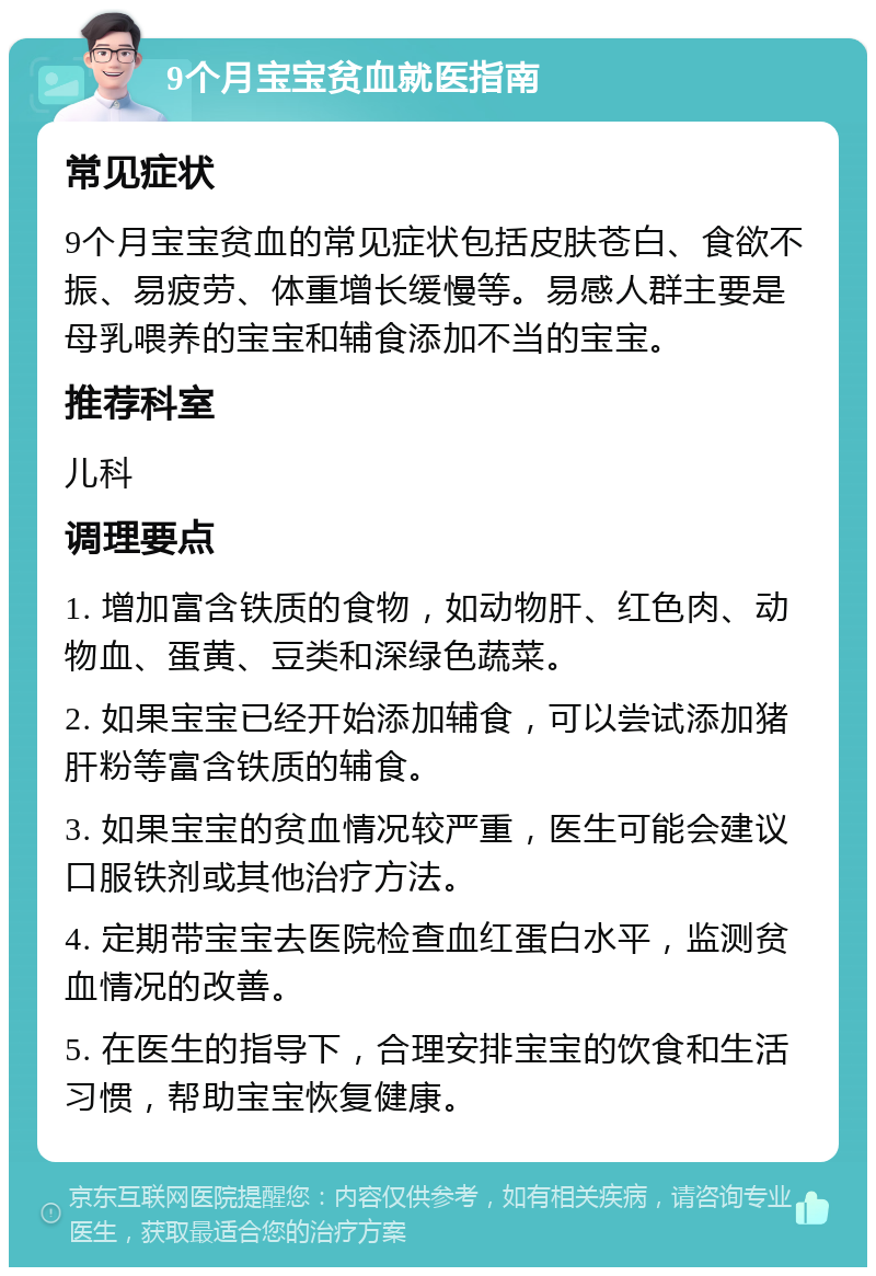 9个月宝宝贫血就医指南 常见症状 9个月宝宝贫血的常见症状包括皮肤苍白、食欲不振、易疲劳、体重增长缓慢等。易感人群主要是母乳喂养的宝宝和辅食添加不当的宝宝。 推荐科室 儿科 调理要点 1. 增加富含铁质的食物，如动物肝、红色肉、动物血、蛋黄、豆类和深绿色蔬菜。 2. 如果宝宝已经开始添加辅食，可以尝试添加猪肝粉等富含铁质的辅食。 3. 如果宝宝的贫血情况较严重，医生可能会建议口服铁剂或其他治疗方法。 4. 定期带宝宝去医院检查血红蛋白水平，监测贫血情况的改善。 5. 在医生的指导下，合理安排宝宝的饮食和生活习惯，帮助宝宝恢复健康。