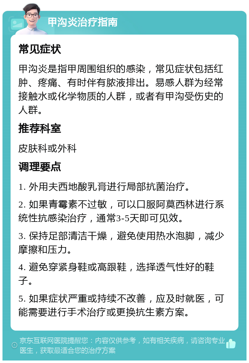 甲沟炎治疗指南 常见症状 甲沟炎是指甲周围组织的感染，常见症状包括红肿、疼痛、有时伴有脓液排出。易感人群为经常接触水或化学物质的人群，或者有甲沟受伤史的人群。 推荐科室 皮肤科或外科 调理要点 1. 外用夫西地酸乳膏进行局部抗菌治疗。 2. 如果青霉素不过敏，可以口服阿莫西林进行系统性抗感染治疗，通常3-5天即可见效。 3. 保持足部清洁干燥，避免使用热水泡脚，减少摩擦和压力。 4. 避免穿紧身鞋或高跟鞋，选择透气性好的鞋子。 5. 如果症状严重或持续不改善，应及时就医，可能需要进行手术治疗或更换抗生素方案。