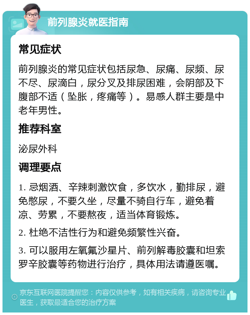 前列腺炎就医指南 常见症状 前列腺炎的常见症状包括尿急、尿痛、尿频、尿不尽、尿滴白，尿分叉及排尿困难，会阴部及下腹部不适（坠胀，疼痛等）。易感人群主要是中老年男性。 推荐科室 泌尿外科 调理要点 1. 忌烟酒、辛辣刺激饮食，多饮水，勤排尿，避免憋尿，不要久坐，尽量不骑自行车，避免着凉、劳累，不要熬夜，适当体育锻炼。 2. 杜绝不洁性行为和避免频繁性兴奋。 3. 可以服用左氧氟沙星片、前列解毒胶囊和坦索罗辛胶囊等药物进行治疗，具体用法请遵医嘱。