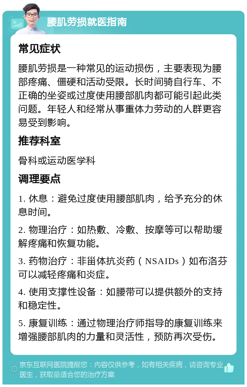 腰肌劳损就医指南 常见症状 腰肌劳损是一种常见的运动损伤，主要表现为腰部疼痛、僵硬和活动受限。长时间骑自行车、不正确的坐姿或过度使用腰部肌肉都可能引起此类问题。年轻人和经常从事重体力劳动的人群更容易受到影响。 推荐科室 骨科或运动医学科 调理要点 1. 休息：避免过度使用腰部肌肉，给予充分的休息时间。 2. 物理治疗：如热敷、冷敷、按摩等可以帮助缓解疼痛和恢复功能。 3. 药物治疗：非甾体抗炎药（NSAIDs）如布洛芬可以减轻疼痛和炎症。 4. 使用支撑性设备：如腰带可以提供额外的支持和稳定性。 5. 康复训练：通过物理治疗师指导的康复训练来增强腰部肌肉的力量和灵活性，预防再次受伤。