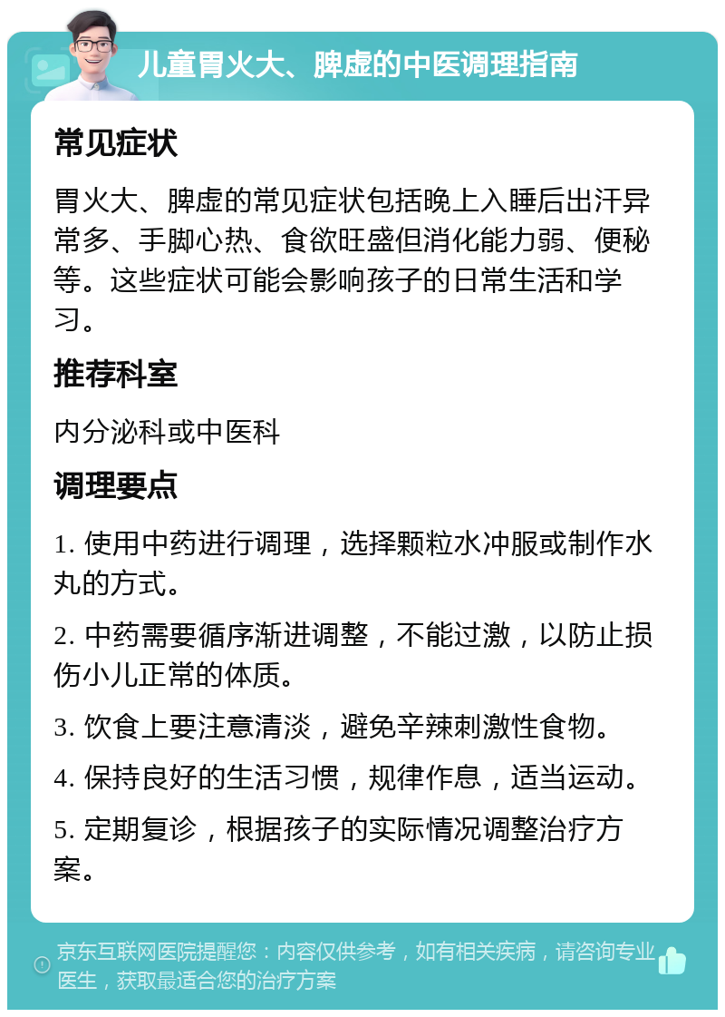 儿童胃火大、脾虚的中医调理指南 常见症状 胃火大、脾虚的常见症状包括晚上入睡后出汗异常多、手脚心热、食欲旺盛但消化能力弱、便秘等。这些症状可能会影响孩子的日常生活和学习。 推荐科室 内分泌科或中医科 调理要点 1. 使用中药进行调理，选择颗粒水冲服或制作水丸的方式。 2. 中药需要循序渐进调整，不能过激，以防止损伤小儿正常的体质。 3. 饮食上要注意清淡，避免辛辣刺激性食物。 4. 保持良好的生活习惯，规律作息，适当运动。 5. 定期复诊，根据孩子的实际情况调整治疗方案。