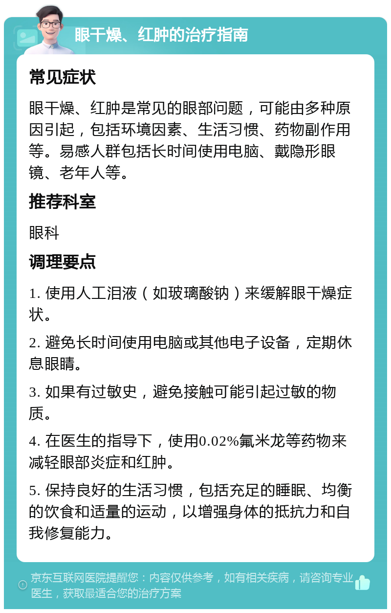 眼干燥、红肿的治疗指南 常见症状 眼干燥、红肿是常见的眼部问题，可能由多种原因引起，包括环境因素、生活习惯、药物副作用等。易感人群包括长时间使用电脑、戴隐形眼镜、老年人等。 推荐科室 眼科 调理要点 1. 使用人工泪液（如玻璃酸钠）来缓解眼干燥症状。 2. 避免长时间使用电脑或其他电子设备，定期休息眼睛。 3. 如果有过敏史，避免接触可能引起过敏的物质。 4. 在医生的指导下，使用0.02%氟米龙等药物来减轻眼部炎症和红肿。 5. 保持良好的生活习惯，包括充足的睡眠、均衡的饮食和适量的运动，以增强身体的抵抗力和自我修复能力。