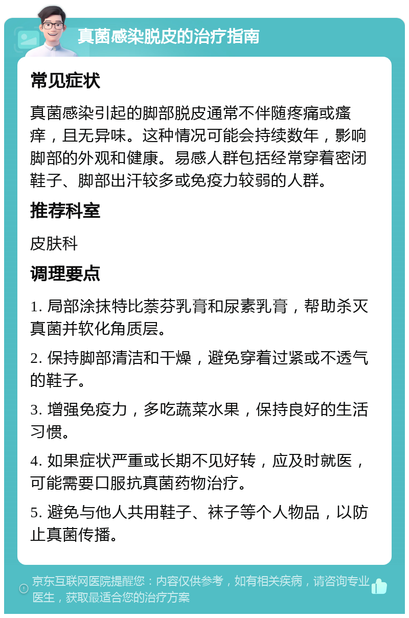 真菌感染脱皮的治疗指南 常见症状 真菌感染引起的脚部脱皮通常不伴随疼痛或瘙痒，且无异味。这种情况可能会持续数年，影响脚部的外观和健康。易感人群包括经常穿着密闭鞋子、脚部出汗较多或免疫力较弱的人群。 推荐科室 皮肤科 调理要点 1. 局部涂抹特比萘芬乳膏和尿素乳膏，帮助杀灭真菌并软化角质层。 2. 保持脚部清洁和干燥，避免穿着过紧或不透气的鞋子。 3. 增强免疫力，多吃蔬菜水果，保持良好的生活习惯。 4. 如果症状严重或长期不见好转，应及时就医，可能需要口服抗真菌药物治疗。 5. 避免与他人共用鞋子、袜子等个人物品，以防止真菌传播。