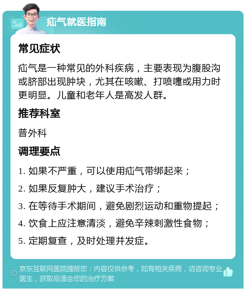 疝气就医指南 常见症状 疝气是一种常见的外科疾病，主要表现为腹股沟或脐部出现肿块，尤其在咳嗽、打喷嚏或用力时更明显。儿童和老年人是高发人群。 推荐科室 普外科 调理要点 1. 如果不严重，可以使用疝气带绑起来； 2. 如果反复肿大，建议手术治疗； 3. 在等待手术期间，避免剧烈运动和重物提起； 4. 饮食上应注意清淡，避免辛辣刺激性食物； 5. 定期复查，及时处理并发症。