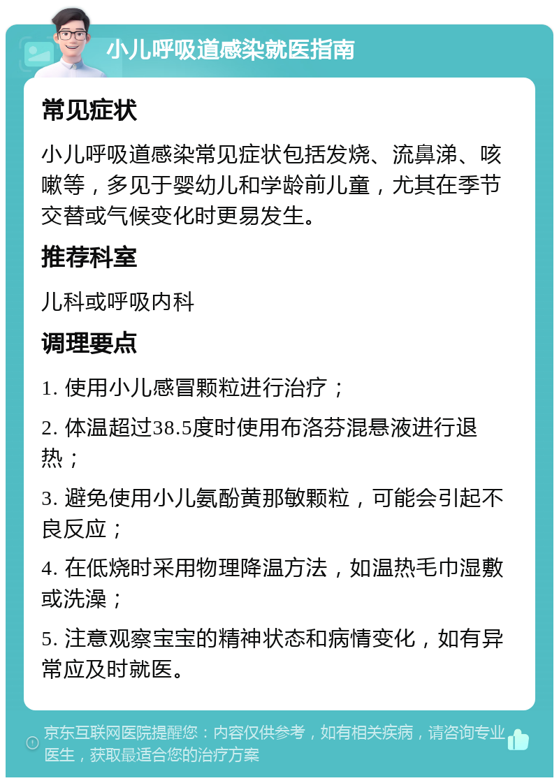 小儿呼吸道感染就医指南 常见症状 小儿呼吸道感染常见症状包括发烧、流鼻涕、咳嗽等，多见于婴幼儿和学龄前儿童，尤其在季节交替或气候变化时更易发生。 推荐科室 儿科或呼吸内科 调理要点 1. 使用小儿感冒颗粒进行治疗； 2. 体温超过38.5度时使用布洛芬混悬液进行退热； 3. 避免使用小儿氨酚黄那敏颗粒，可能会引起不良反应； 4. 在低烧时采用物理降温方法，如温热毛巾湿敷或洗澡； 5. 注意观察宝宝的精神状态和病情变化，如有异常应及时就医。